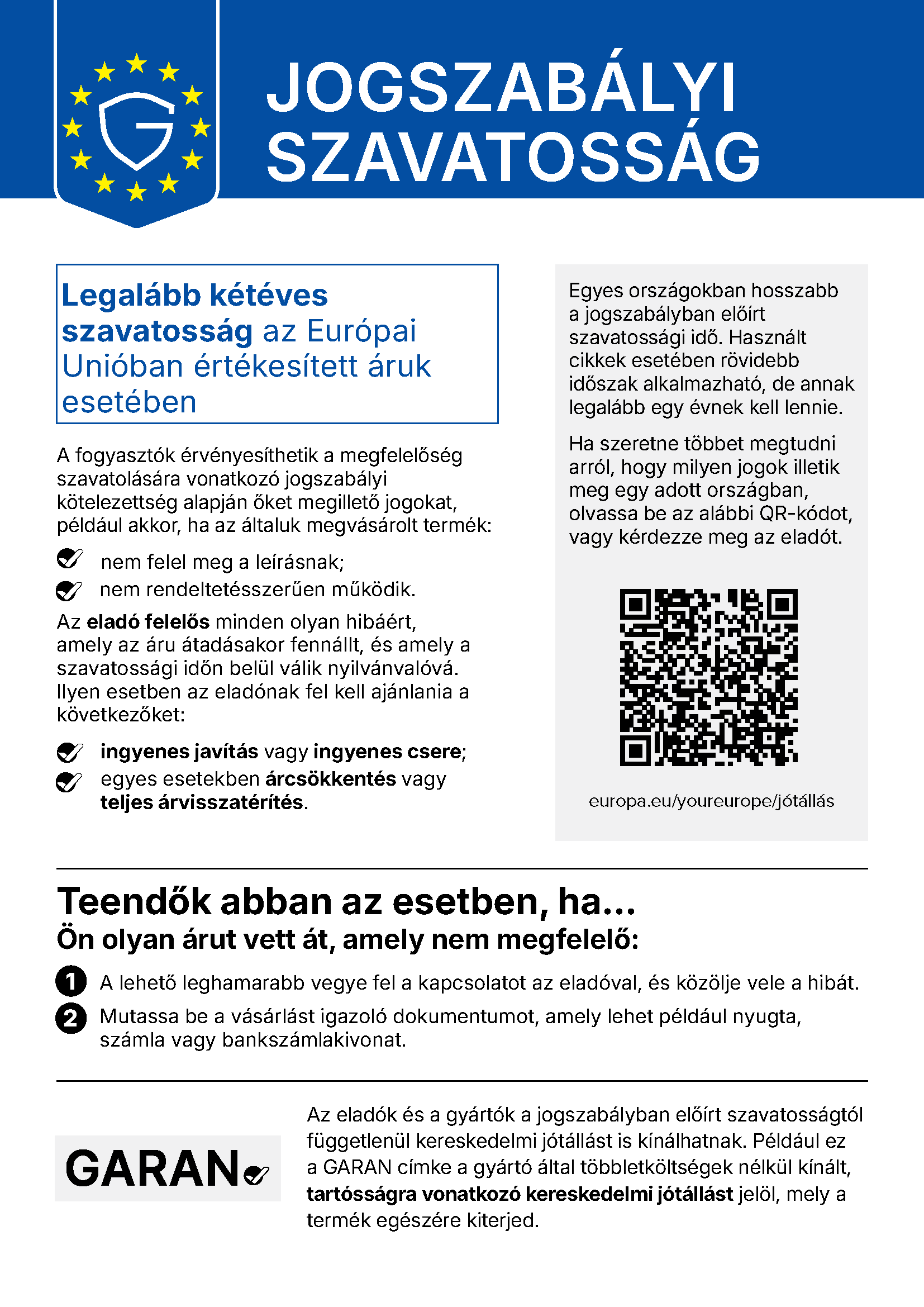 Jogszabályi szavatosság – az Európai Unió egységes tájékoztatója. Legalább kétéves szavatosság az Európai Unióban értékesített áruk esetében. A fogyasztók érvényesíthetik a jogaikat, ha a termék nem felel meg a leírásnak vagy nem rendeltetésszerűen működik. Az eladó felelős minden olyan hibáért, amely az áru átadásakor fennállt, és a szavatossági időn belül válik nyilvánvalóvá: ingyenes javítás vagy csere, egyes esetekben árcsökkentés vagy teljes árvisszatérítés. Teendő: a lehető leghamarabb vegye fel a kapcsolatot az eladóval, és mutassa be a vásárlást igazoló dokumentumot. További információ: europa.eu/youreurope/jótállás